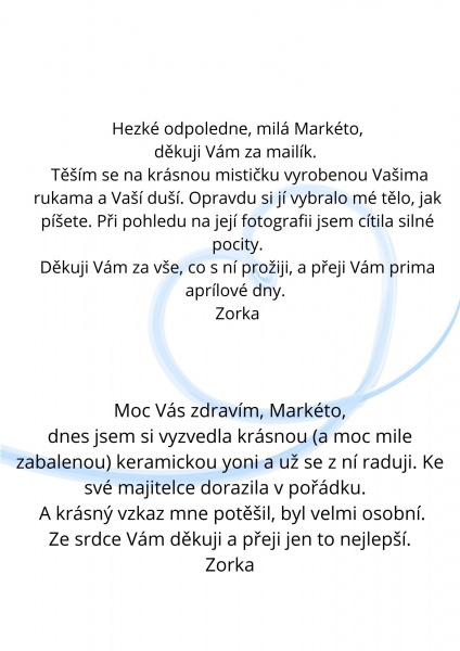 PřidatHezké odpoledne, milá Markéto, děkuji Vám za mailík. Těším se na krásnou mističku vyrobenou Vašima rukama a Vaší duší. Opravdu si jí vybralo mé tělo, jak píšete. Při pohledu na její fotografii jsem cítila silné